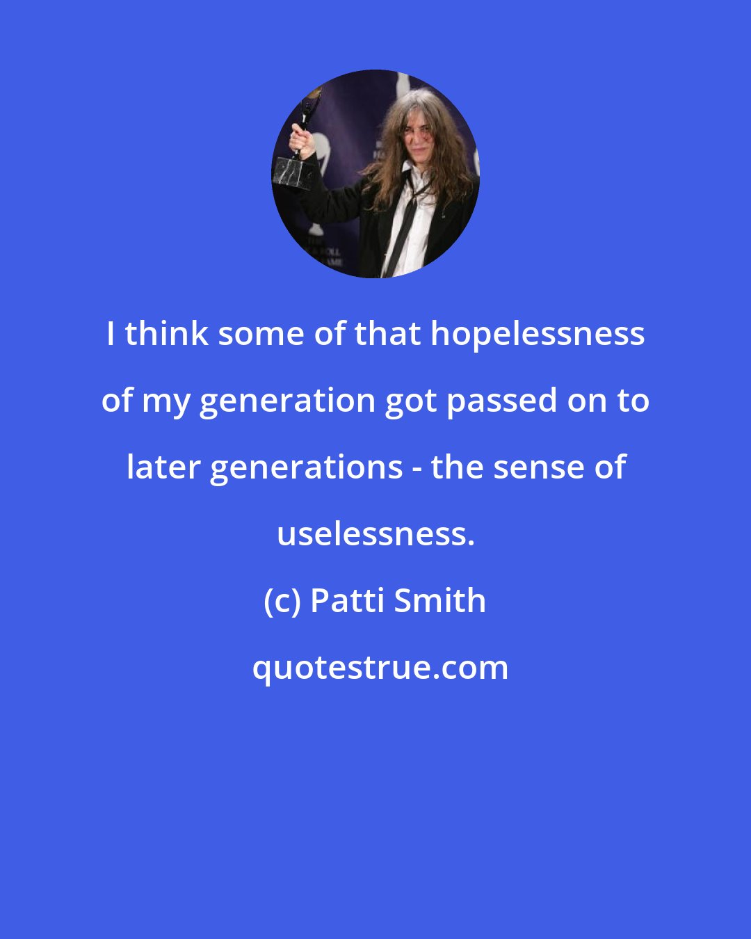 Patti Smith: I think some of that hopelessness of my generation got passed on to later generations - the sense of uselessness.