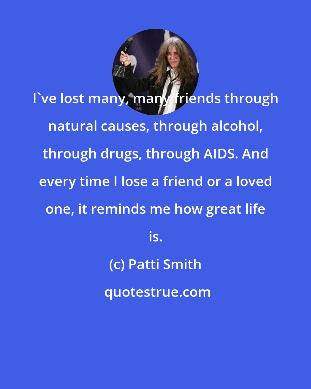 Patti Smith: I've lost many, many friends through natural causes, through alcohol, through drugs, through AIDS. And every time I lose a friend or a loved one, it reminds me how great life is.