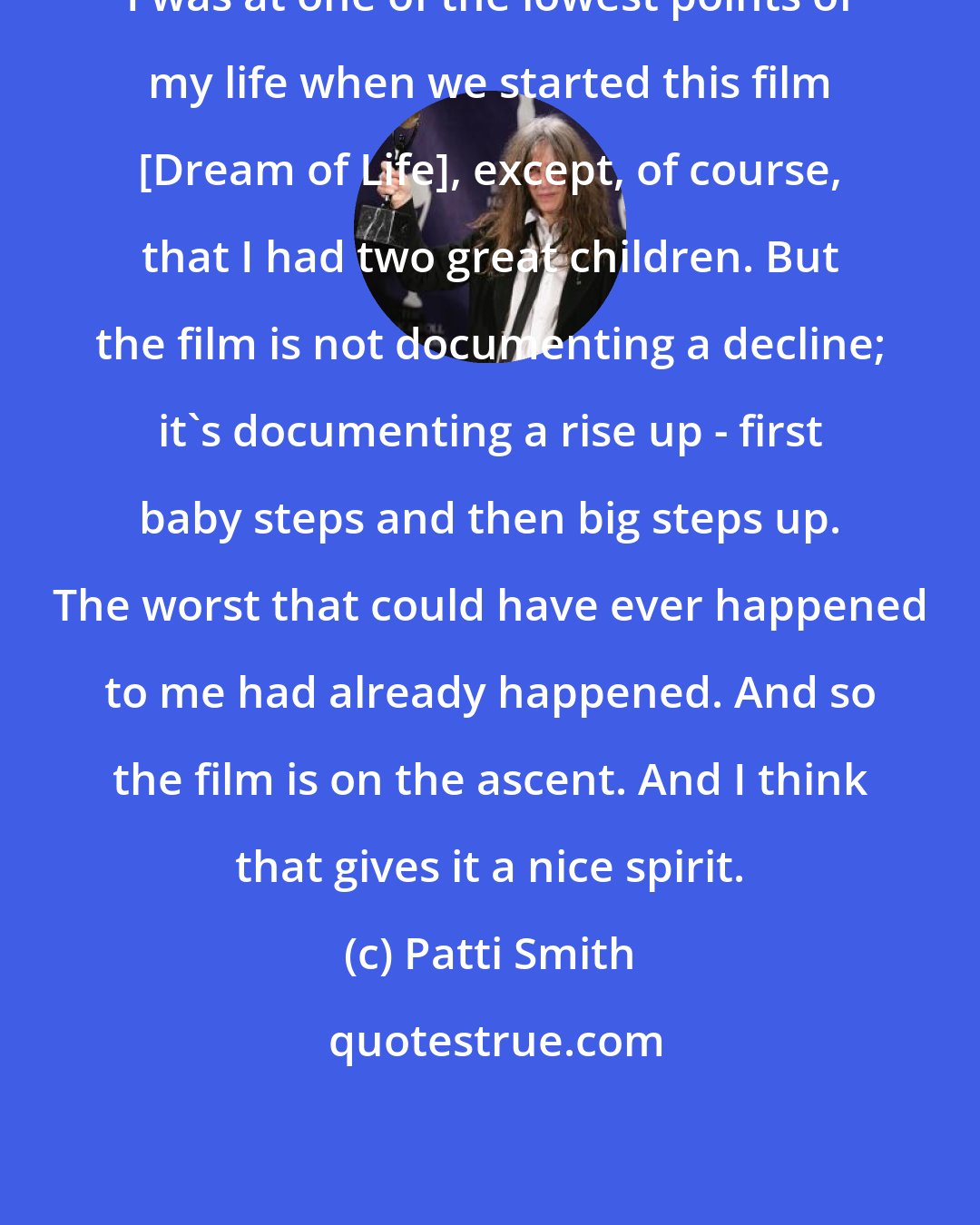 Patti Smith: I was at one of the lowest points of my life when we started this film [Dream of Life], except, of course, that I had two great children. But the film is not documenting a decline; it's documenting a rise up - first baby steps and then big steps up. The worst that could have ever happened to me had already happened. And so the film is on the ascent. And I think that gives it a nice spirit.