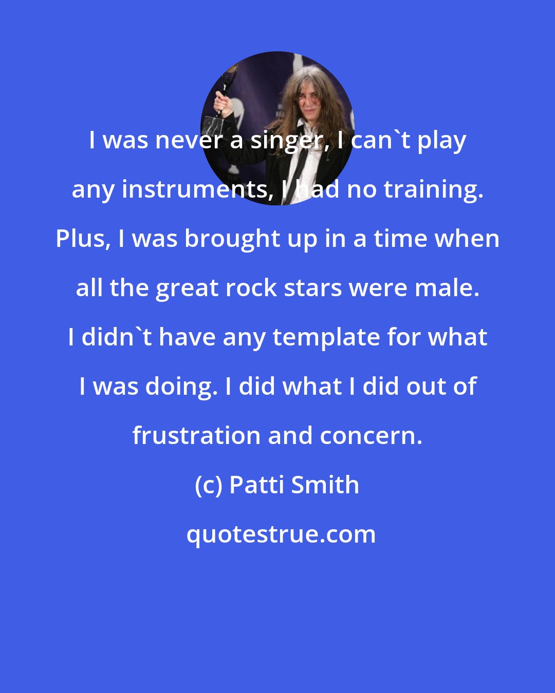 Patti Smith: I was never a singer, I can't play any instruments, I had no training. Plus, I was brought up in a time when all the great rock stars were male. I didn't have any template for what I was doing. I did what I did out of frustration and concern.