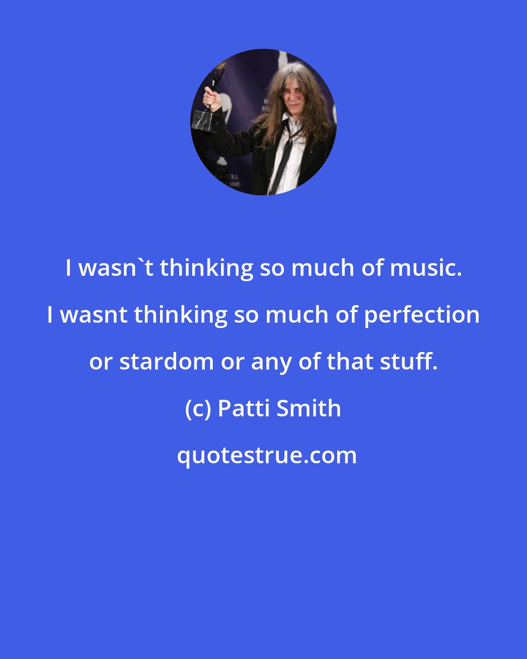 Patti Smith: I wasn't thinking so much of music. I wasnt thinking so much of perfection or stardom or any of that stuff.