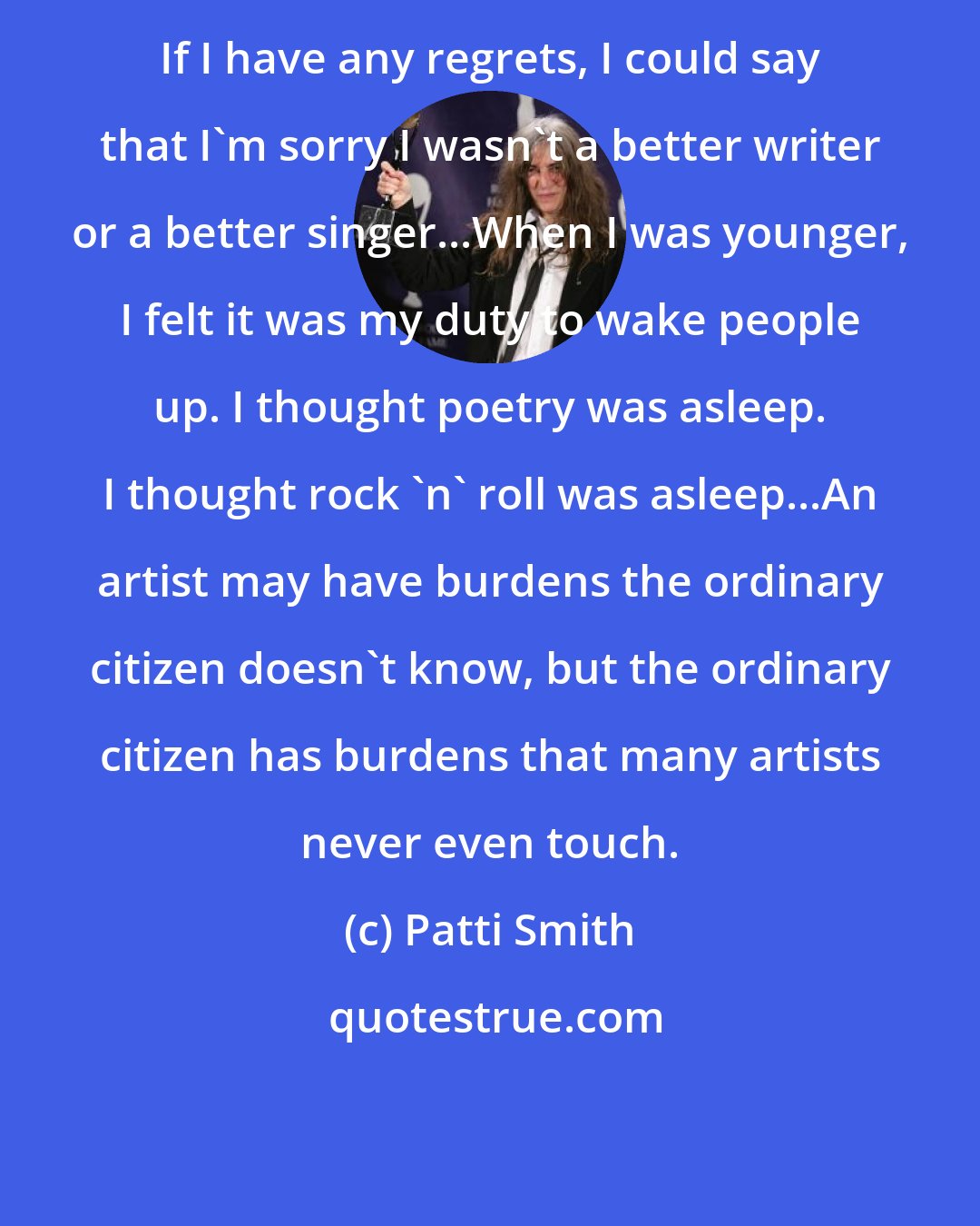 Patti Smith: If I have any regrets, I could say that I'm sorry I wasn't a better writer or a better singer...When I was younger, I felt it was my duty to wake people up. I thought poetry was asleep. I thought rock 'n' roll was asleep...An artist may have burdens the ordinary citizen doesn't know, but the ordinary citizen has burdens that many artists never even touch.