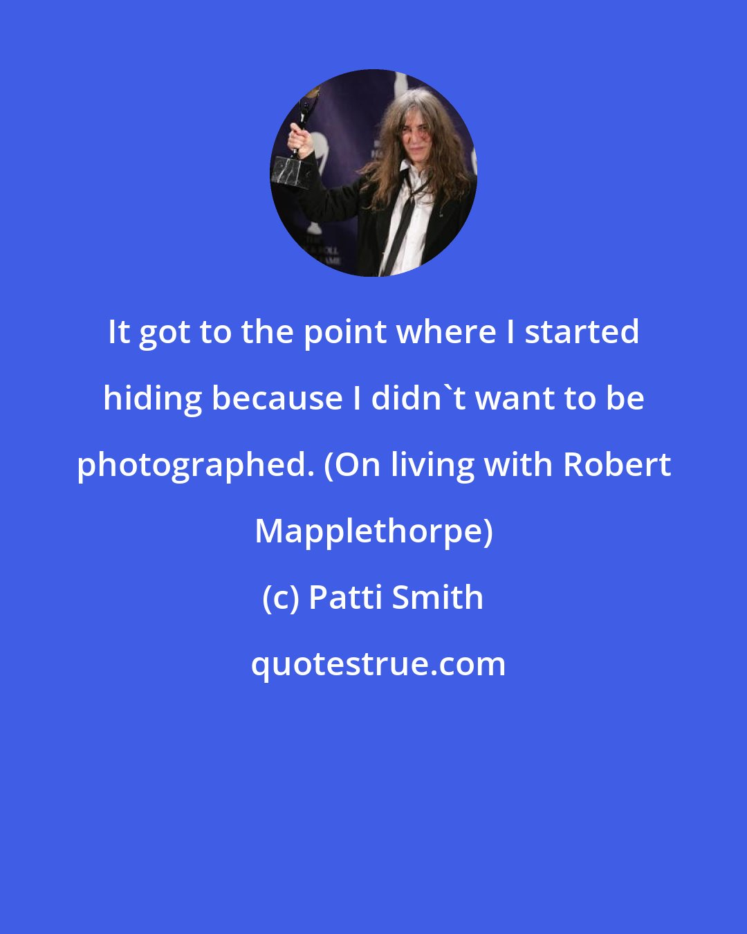 Patti Smith: It got to the point where I started hiding because I didn't want to be photographed. (On living with Robert Mapplethorpe)