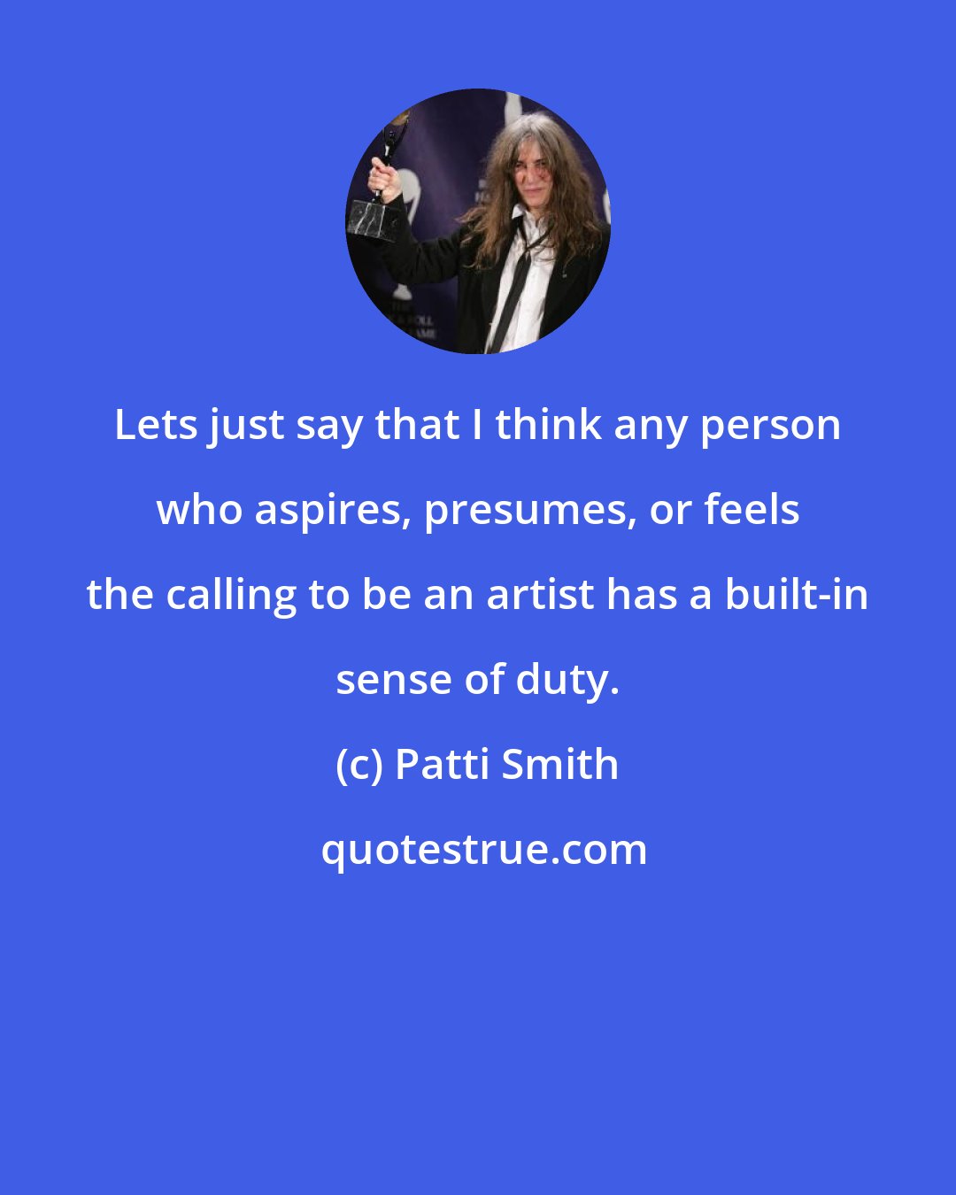 Patti Smith: Lets just say that I think any person who aspires, presumes, or feels the calling to be an artist has a built-in sense of duty.