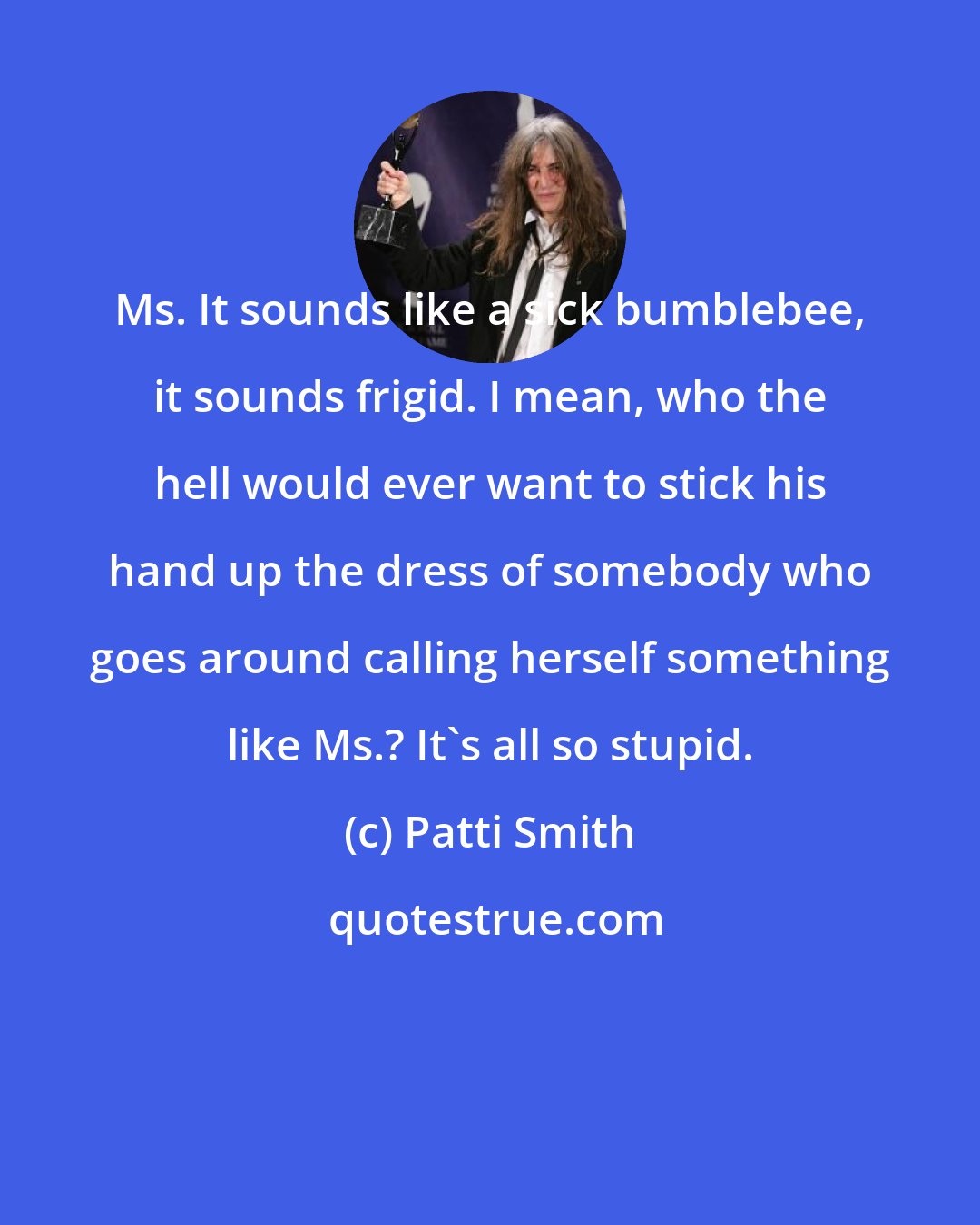 Patti Smith: Ms. It sounds like a sick bumblebee, it sounds frigid. I mean, who the hell would ever want to stick his hand up the dress of somebody who goes around calling herself something like Ms.? It's all so stupid.