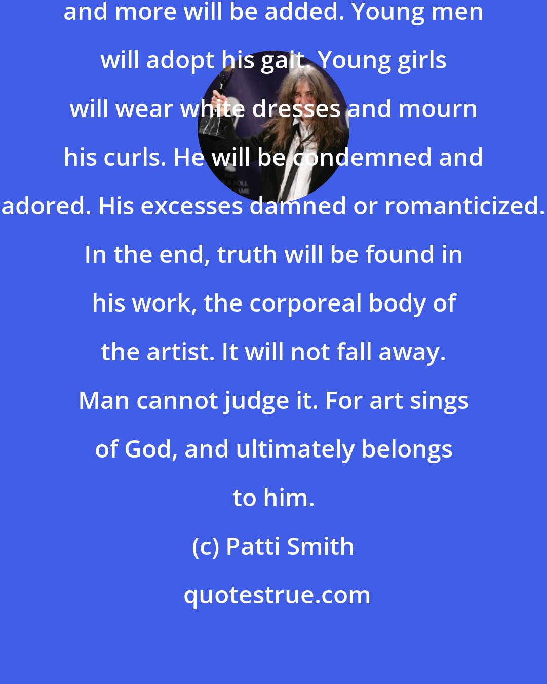 Patti Smith: Much has been said about Robert, and more will be added. Young men will adopt his gait. Young girls will wear white dresses and mourn his curls. He will be condemned and adored. His excesses damned or romanticized. In the end, truth will be found in his work, the corporeal body of the artist. It will not fall away. Man cannot judge it. For art sings of God, and ultimately belongs to him.