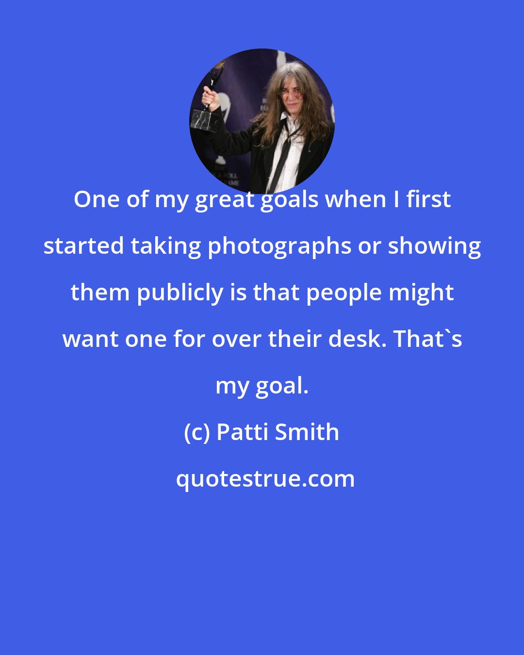 Patti Smith: One of my great goals when I first started taking photographs or showing them publicly is that people might want one for over their desk. That's my goal.