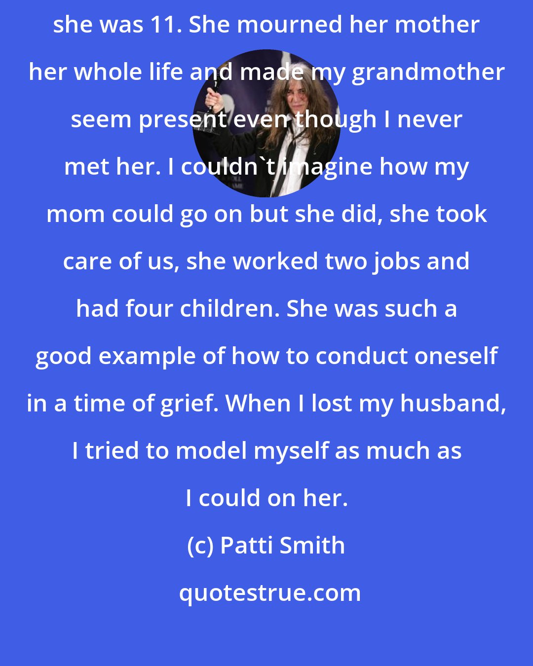 Patti Smith: One thing I did have under my belt was, my mother lost her mother when she was 11. She mourned her mother her whole life and made my grandmother seem present even though I never met her. I couldn't imagine how my mom could go on but she did, she took care of us, she worked two jobs and had four children. She was such a good example of how to conduct oneself in a time of grief. When I lost my husband, I tried to model myself as much as I could on her.