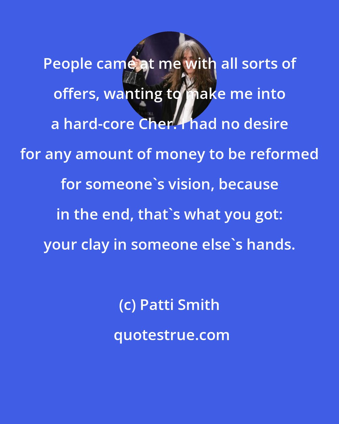 Patti Smith: People came at me with all sorts of offers, wanting to make me into a hard-core Cher. I had no desire for any amount of money to be reformed for someone's vision, because in the end, that's what you got: your clay in someone else's hands.