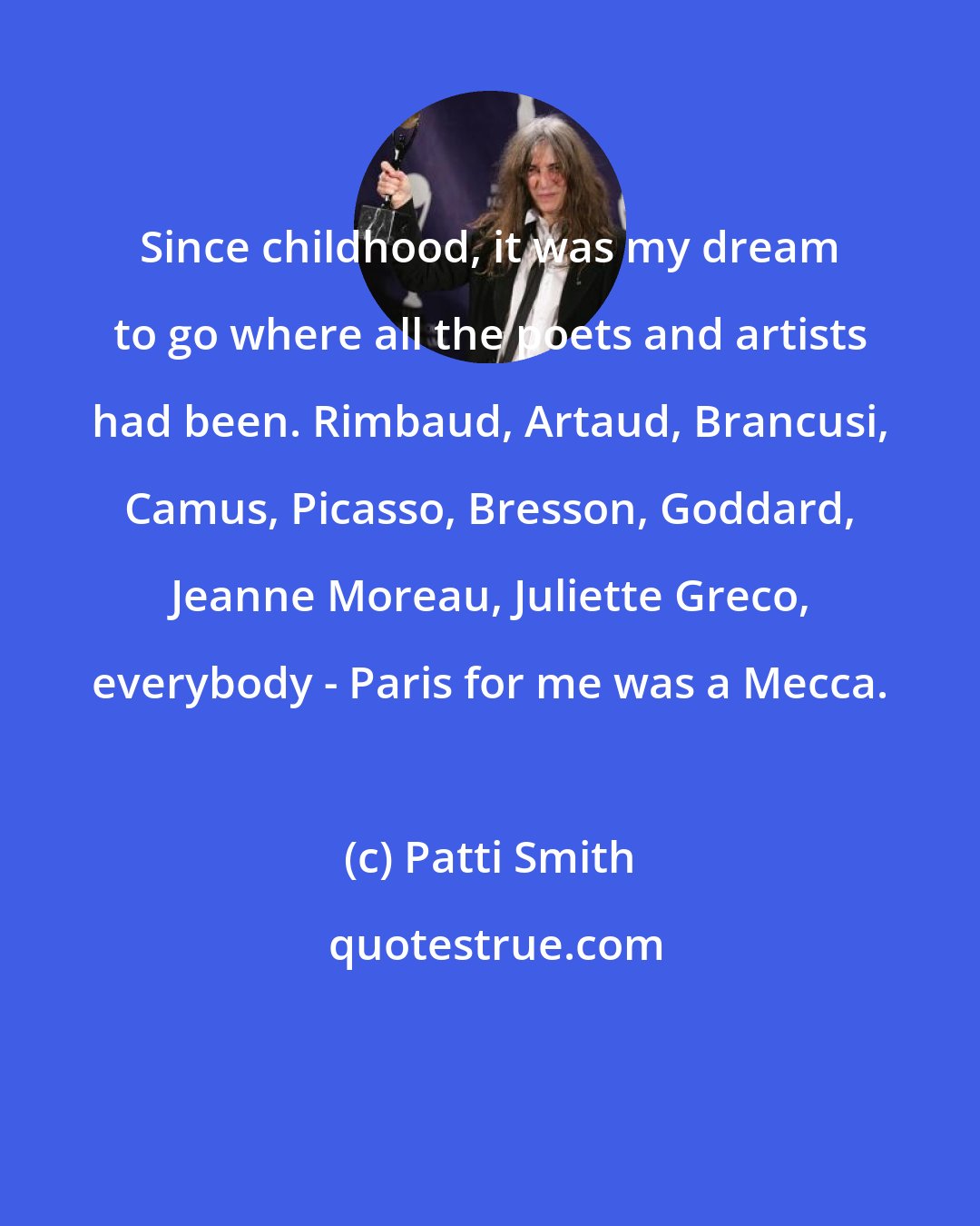 Patti Smith: Since childhood, it was my dream to go where all the poets and artists had been. Rimbaud, Artaud, Brancusi, Camus, Picasso, Bresson, Goddard, Jeanne Moreau, Juliette Greco, everybody - Paris for me was a Mecca.