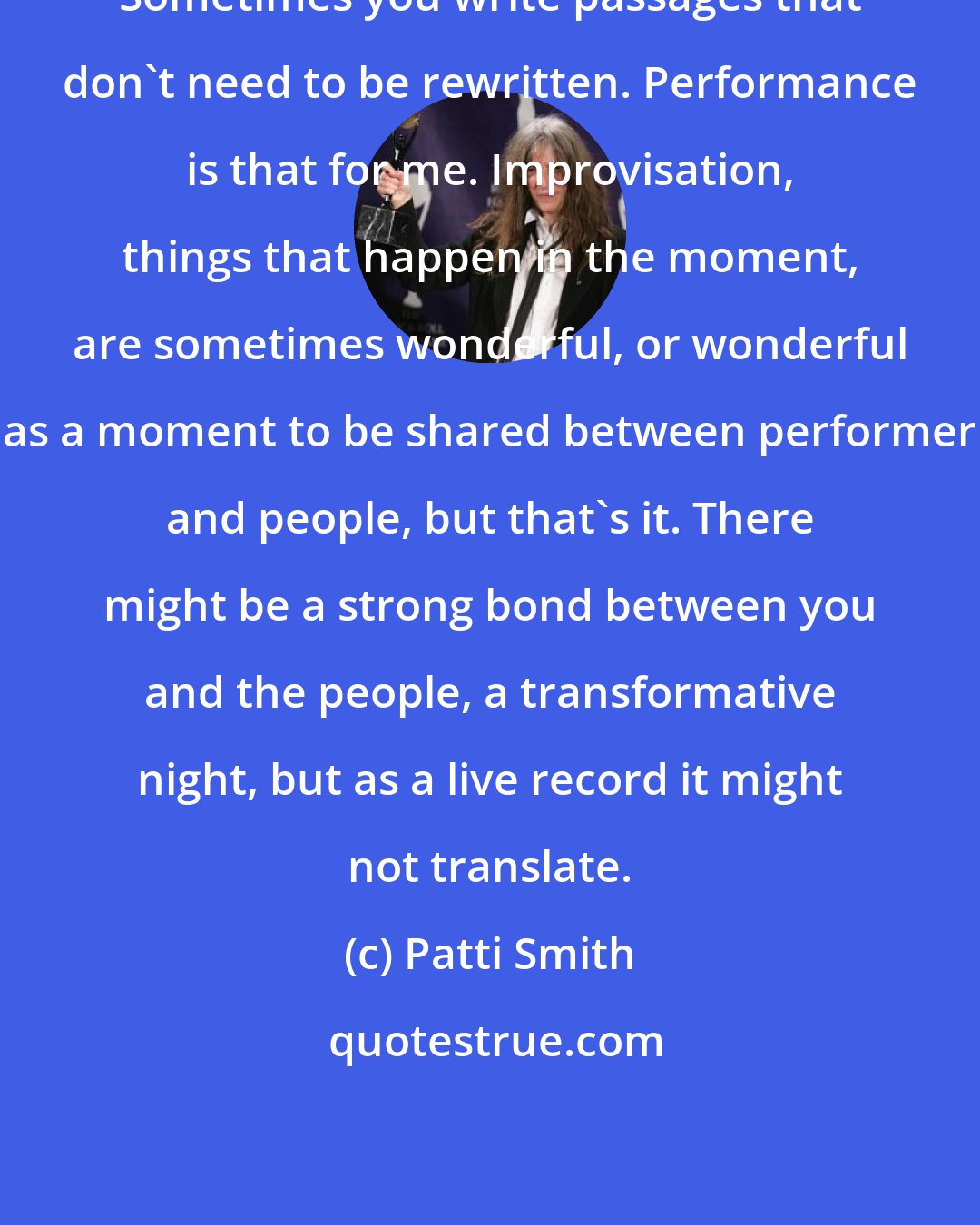 Patti Smith: Sometimes you write passages that don't need to be rewritten. Performance is that for me. Improvisation, things that happen in the moment, are sometimes wonderful, or wonderful as a moment to be shared between performer and people, but that's it. There might be a strong bond between you and the people, a transformative night, but as a live record it might not translate.