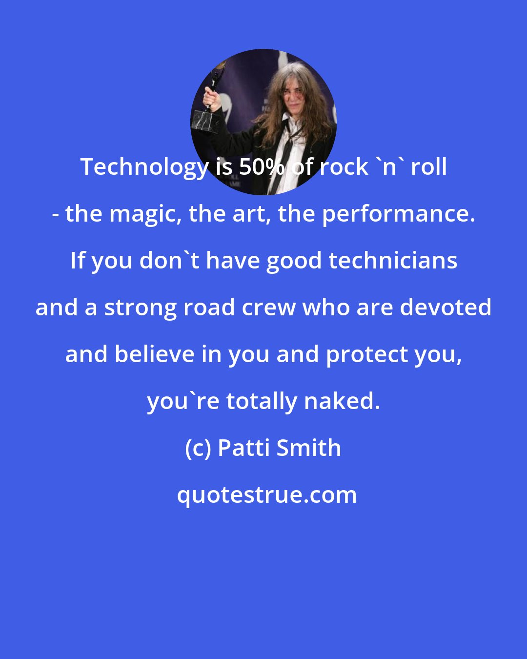 Patti Smith: Technology is 50% of rock 'n' roll - the magic, the art, the performance. If you don't have good technicians and a strong road crew who are devoted and believe in you and protect you, you're totally naked.