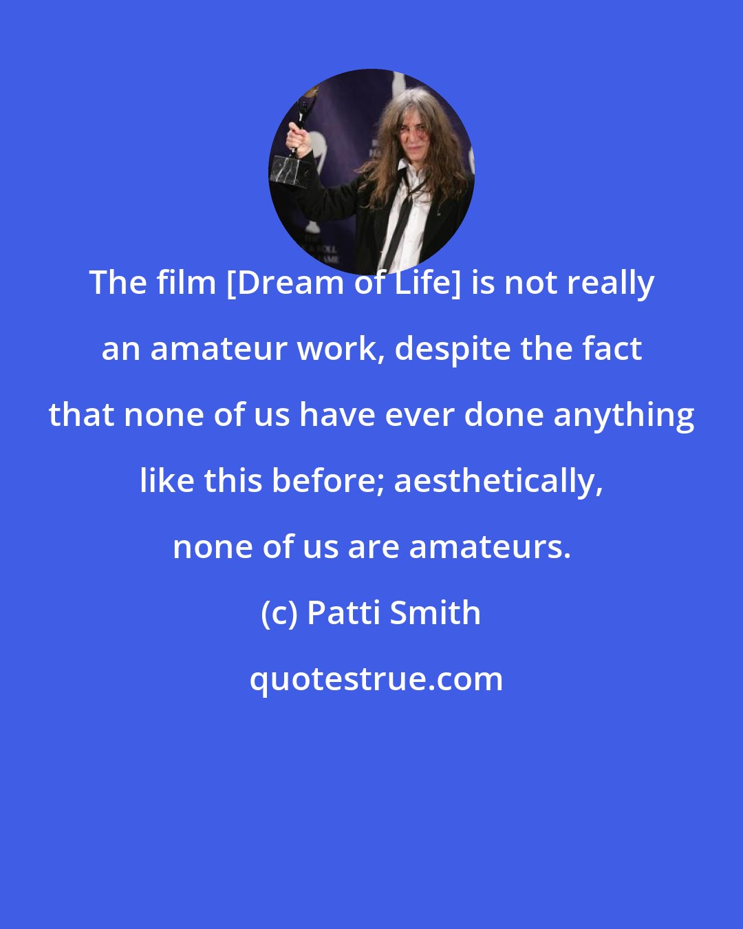 Patti Smith: The film [Dream of Life] is not really an amateur work, despite the fact that none of us have ever done anything like this before; aesthetically, none of us are amateurs.