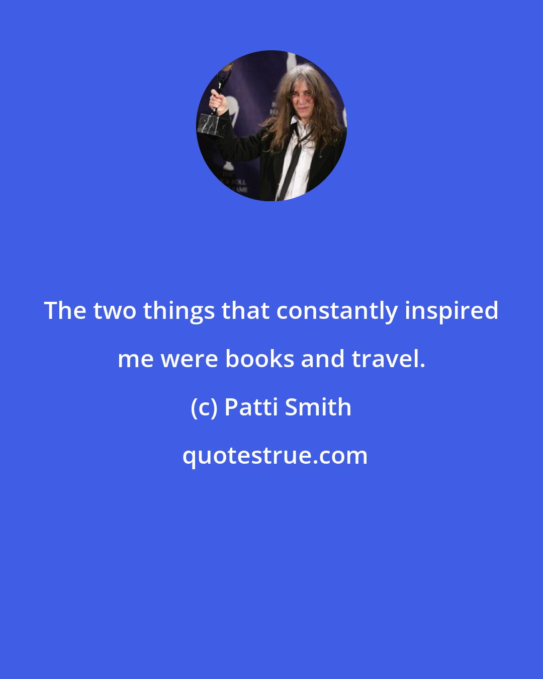 Patti Smith: The two things that constantly inspired me were books and travel.