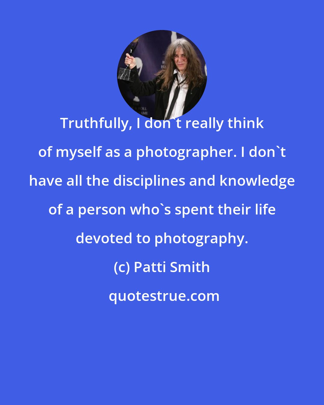 Patti Smith: Truthfully, I don't really think of myself as a photographer. I don't have all the disciplines and knowledge of a person who's spent their life devoted to photography.