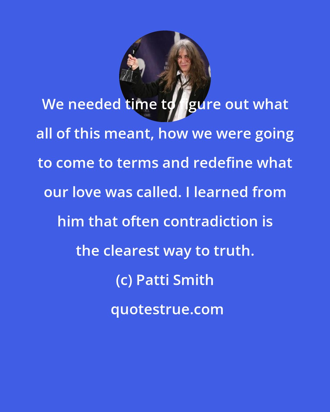 Patti Smith: We needed time to figure out what all of this meant, how we were going to come to terms and redefine what our love was called. I learned from him that often contradiction is the clearest way to truth.