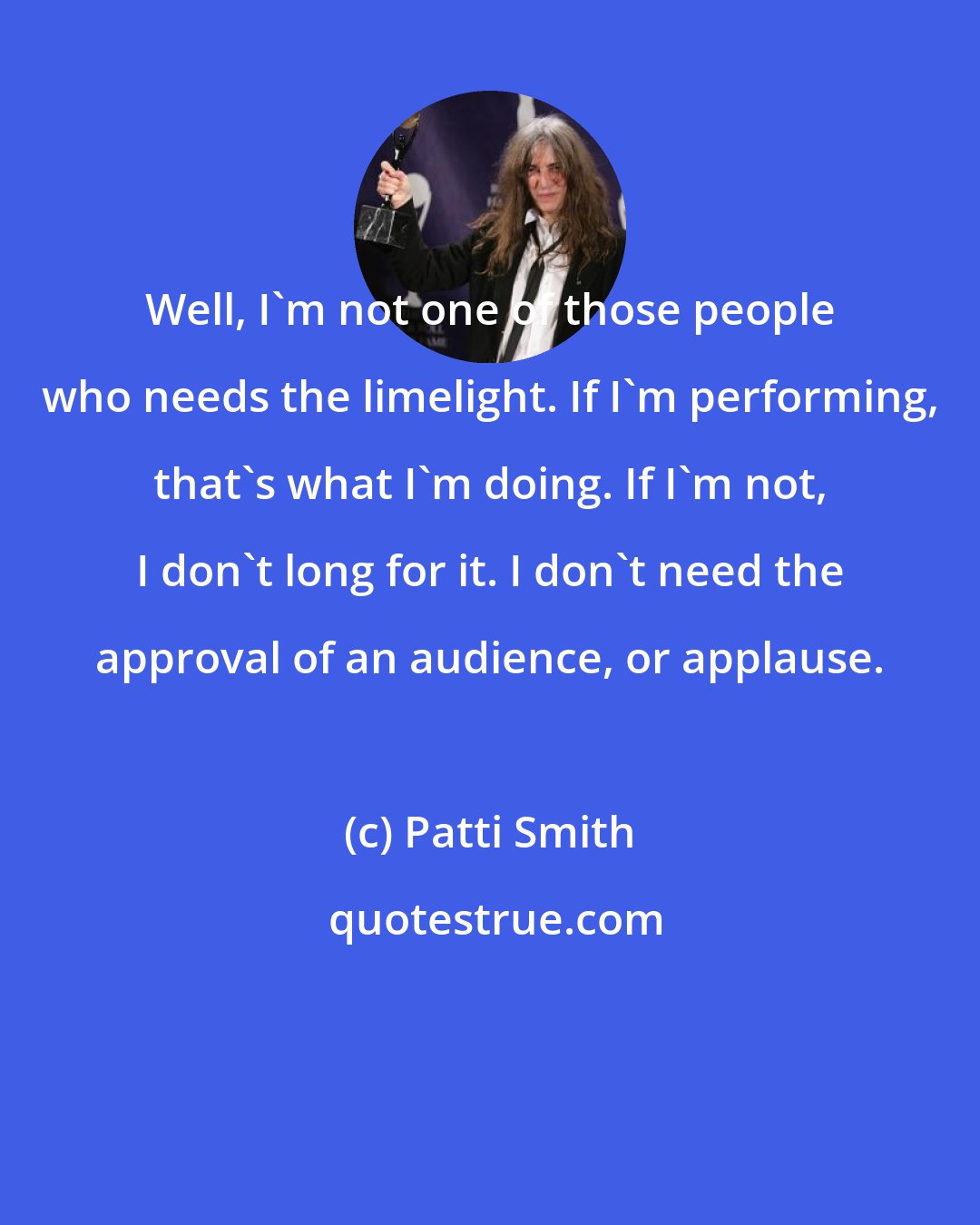 Patti Smith: Well, I'm not one of those people who needs the limelight. If I'm performing, that's what I'm doing. If I'm not, I don't long for it. I don't need the approval of an audience, or applause.