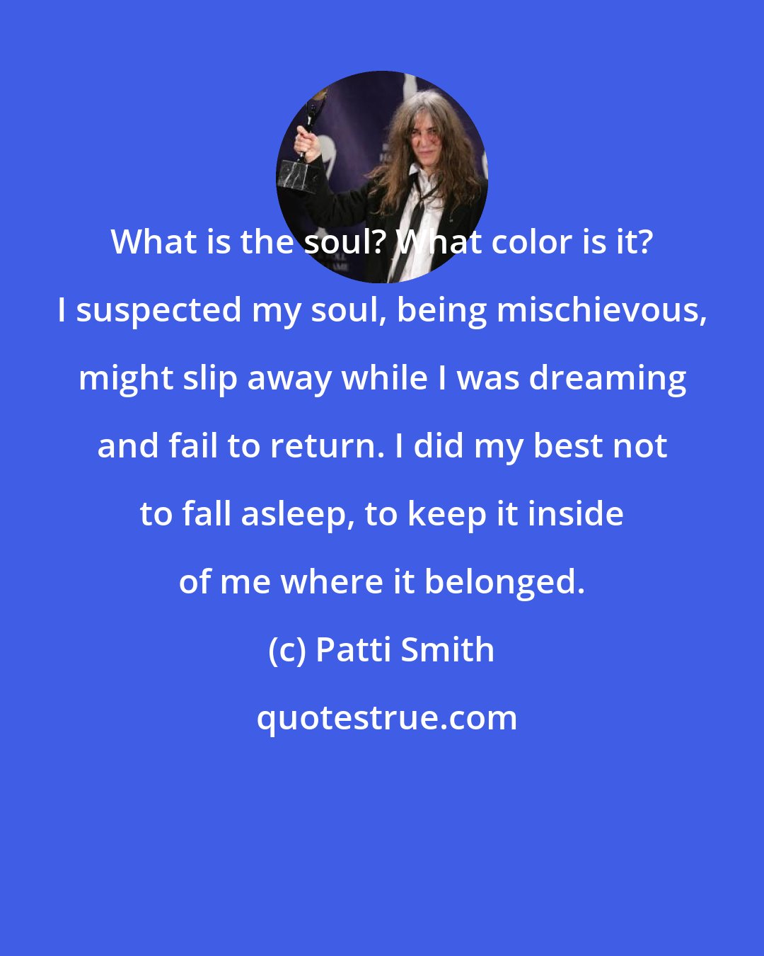 Patti Smith: What is the soul? What color is it? I suspected my soul, being mischievous, might slip away while I was dreaming and fail to return. I did my best not to fall asleep, to keep it inside of me where it belonged.