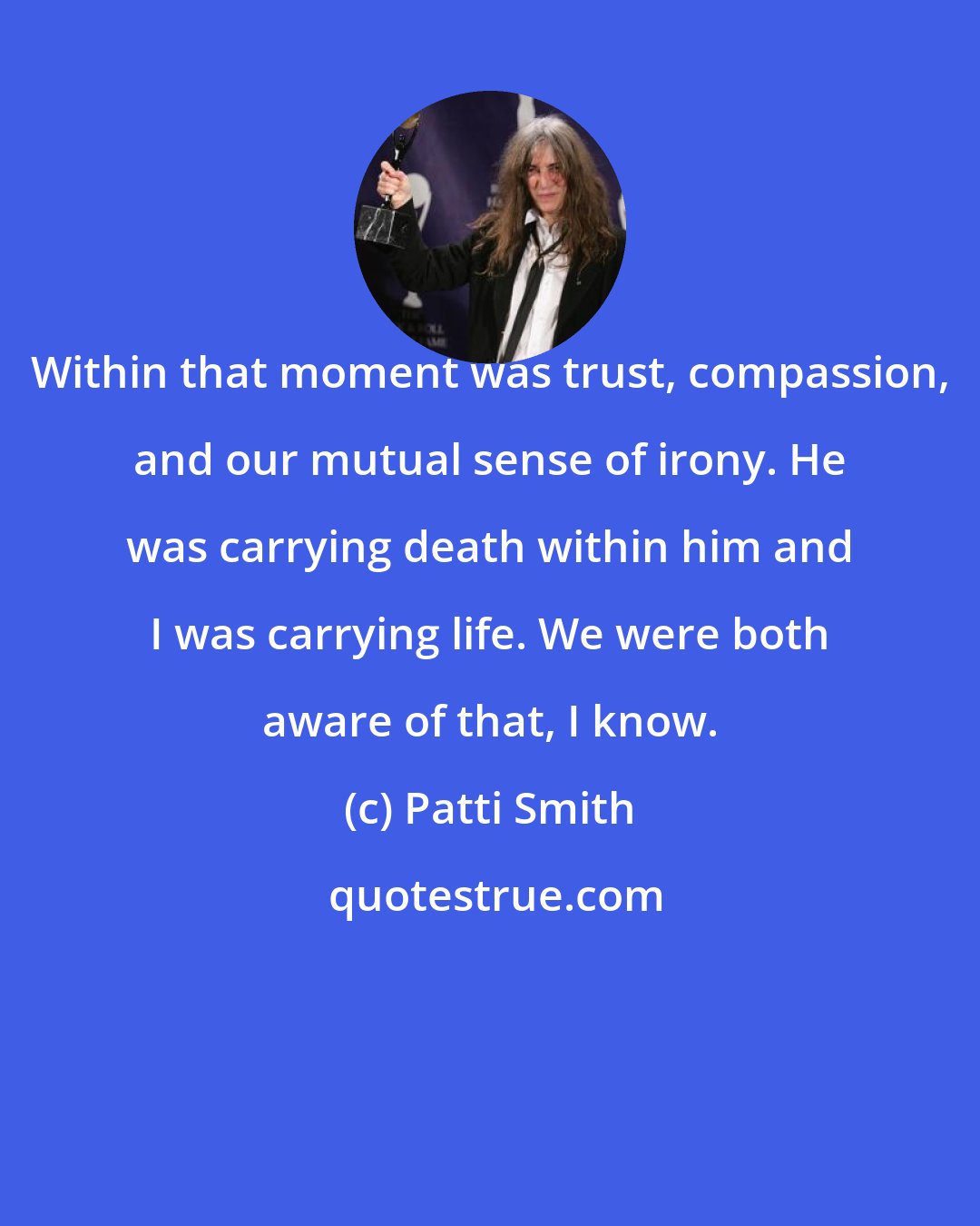 Patti Smith: Within that moment was trust, compassion, and our mutual sense of irony. He was carrying death within him and I was carrying life. We were both aware of that, I know.