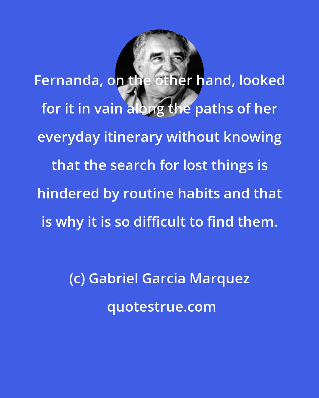 Gabriel Garcia Marquez: Fernanda, on the other hand, looked for it in vain along the paths of her everyday itinerary without knowing that the search for lost things is hindered by routine habits and that is why it is so difficult to find them.