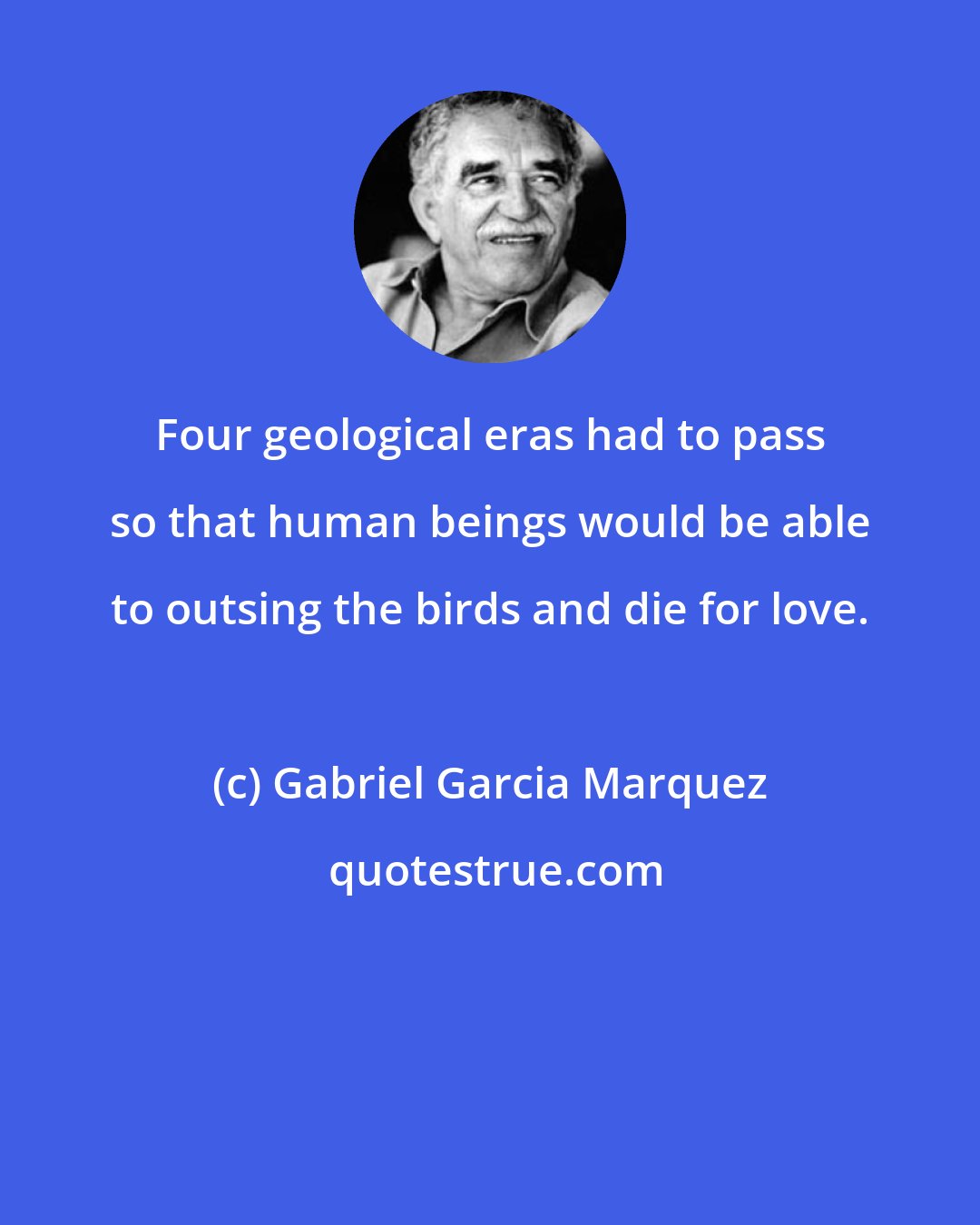 Gabriel Garcia Marquez: Four geological eras had to pass so that human beings would be able to outsing the birds and die for love.