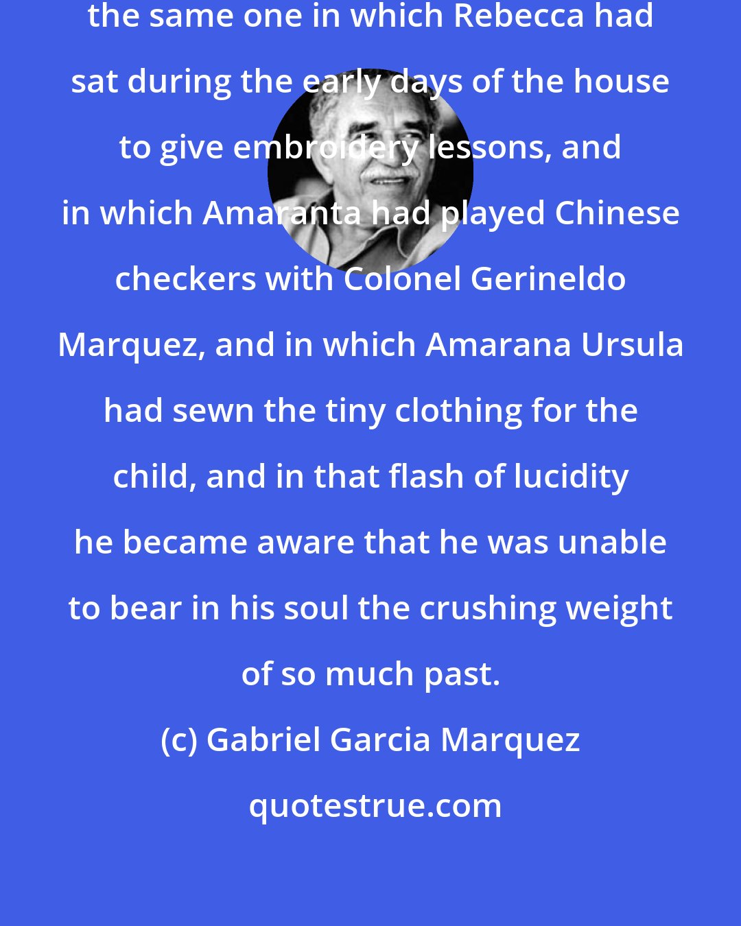 Gabriel Garcia Marquez: He sank into the rocking chair, the same one in which Rebecca had sat during the early days of the house to give embroidery lessons, and in which Amaranta had played Chinese checkers with Colonel Gerineldo Marquez, and in which Amarana Ursula had sewn the tiny clothing for the child, and in that flash of lucidity he became aware that he was unable to bear in his soul the crushing weight of so much past.