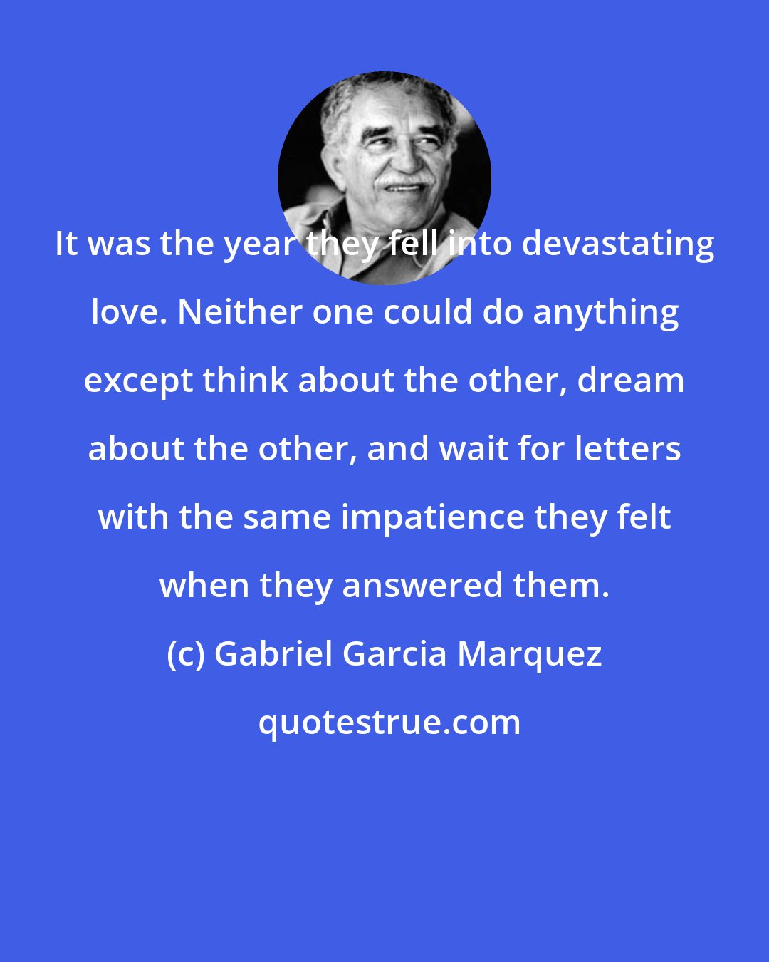 Gabriel Garcia Marquez: It was the year they fell into devastating love. Neither one could do anything except think about the other, dream about the other, and wait for letters with the same impatience they felt when they answered them.