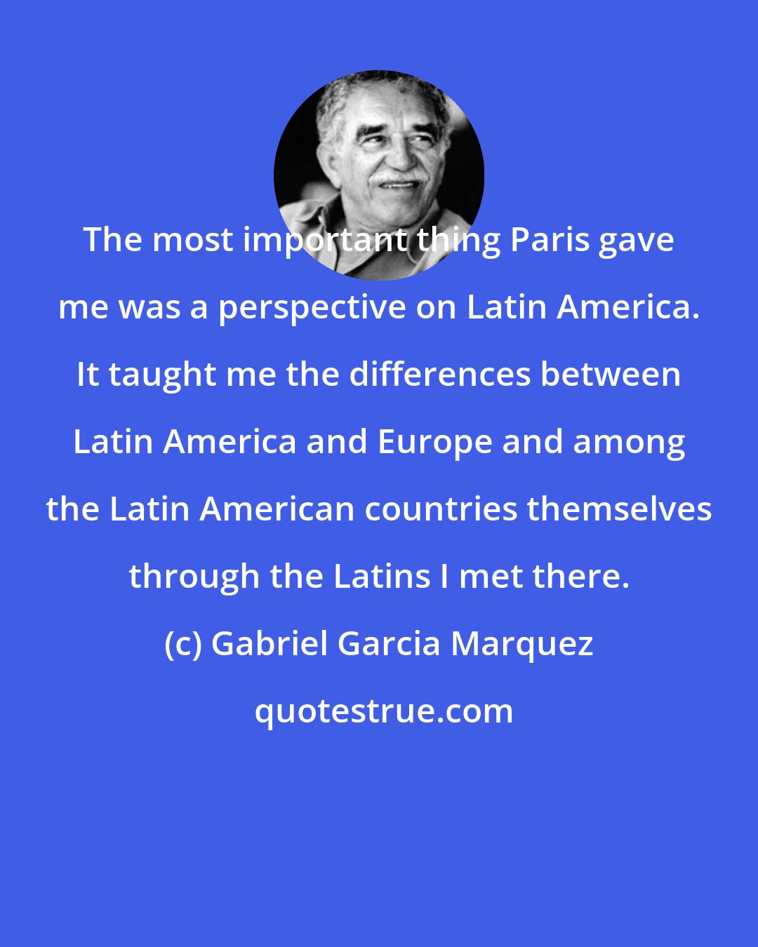 Gabriel Garcia Marquez: The most important thing Paris gave me was a perspective on Latin America. It taught me the differences between Latin America and Europe and among the Latin American countries themselves through the Latins I met there.