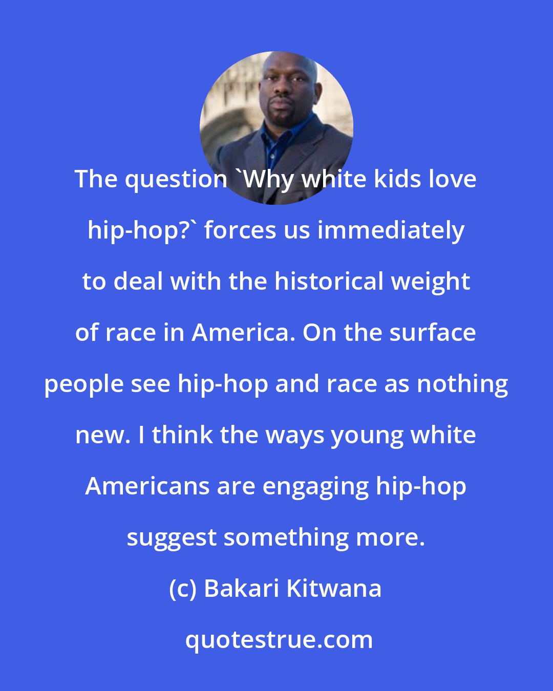 Bakari Kitwana: The question 'Why white kids love hip-hop?' forces us immediately to deal with the historical weight of race in America. On the surface people see hip-hop and race as nothing new. I think the ways young white Americans are engaging hip-hop suggest something more.
