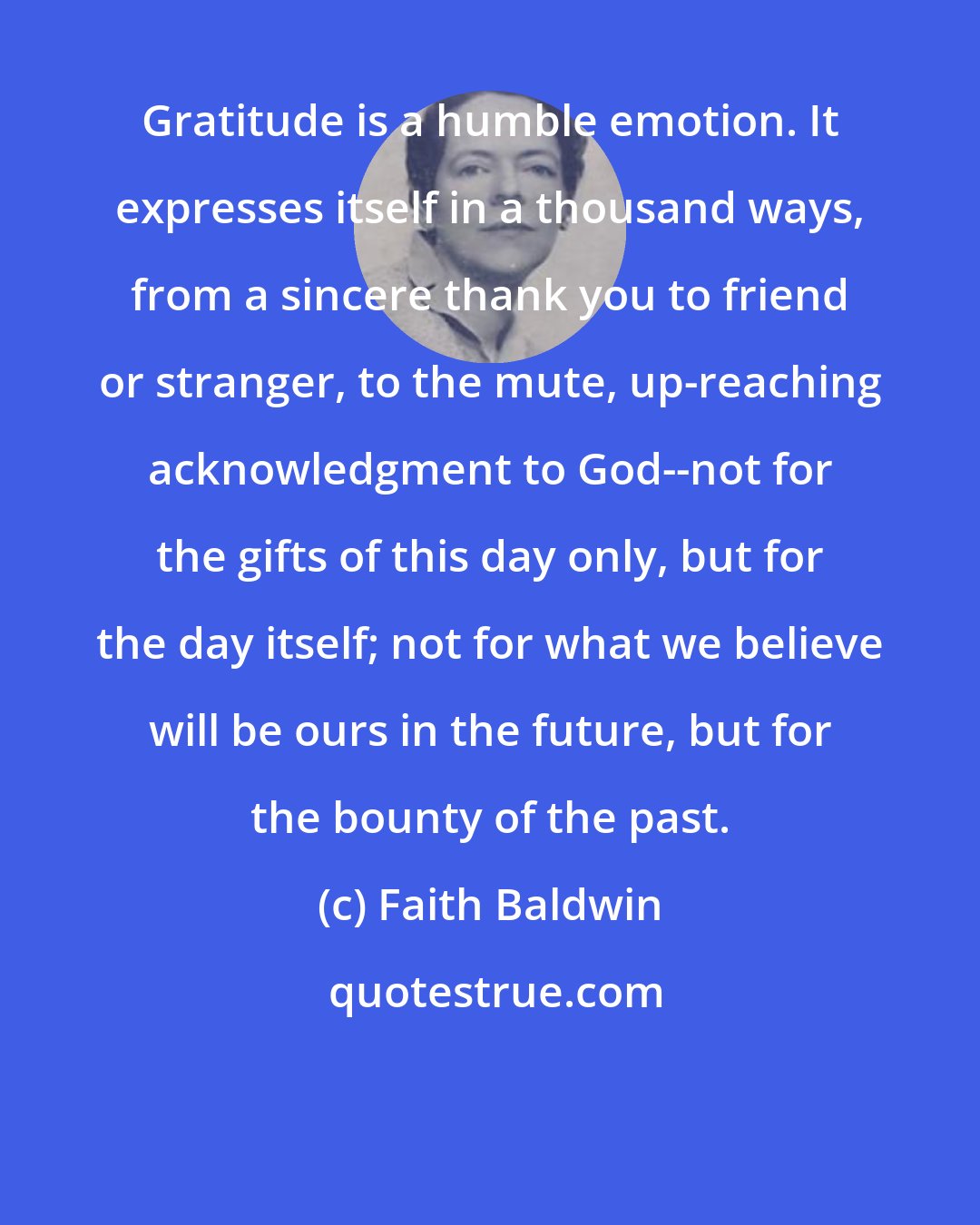 Faith Baldwin: Gratitude is a humble emotion. It expresses itself in a thousand ways, from a sincere thank you to friend or stranger, to the mute, up-reaching acknowledgment to God--not for the gifts of this day only, but for the day itself; not for what we believe will be ours in the future, but for the bounty of the past.