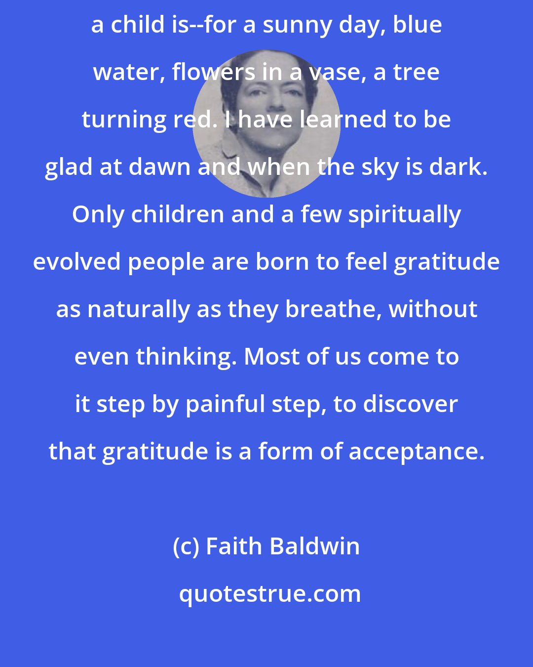 Faith Baldwin: I have learned over a period of time to be almost unconsciously grateful--as a child is--for a sunny day, blue water, flowers in a vase, a tree turning red. I have learned to be glad at dawn and when the sky is dark. Only children and a few spiritually evolved people are born to feel gratitude as naturally as they breathe, without even thinking. Most of us come to it step by painful step, to discover that gratitude is a form of acceptance.