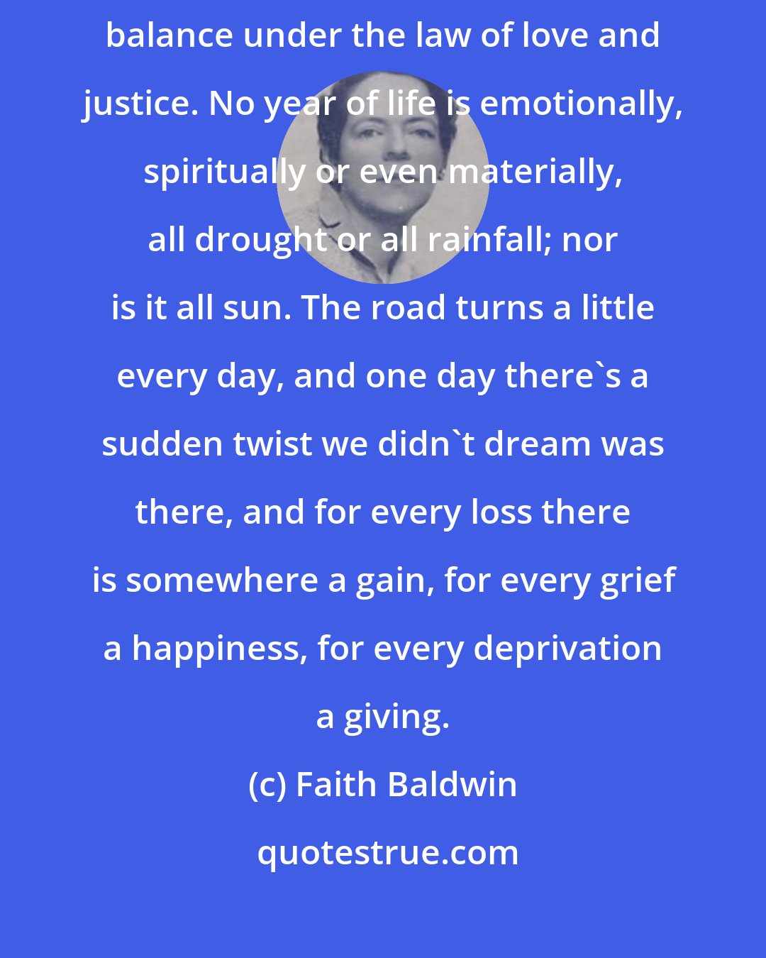 Faith Baldwin: I see now how things even up, how they are squared away, and how they balance under the law of love and justice. No year of life is emotionally, spiritually or even materially, all drought or all rainfall; nor is it all sun. The road turns a little every day, and one day there's a sudden twist we didn't dream was there, and for every loss there is somewhere a gain, for every grief a happiness, for every deprivation a giving.