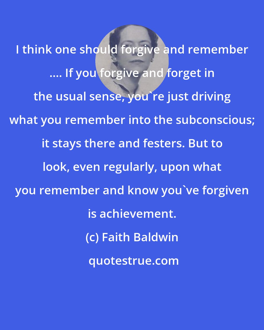 Faith Baldwin: I think one should forgive and remember .... If you forgive and forget in the usual sense, you're just driving what you remember into the subconscious; it stays there and festers. But to look, even regularly, upon what you remember and know you've forgiven is achievement.