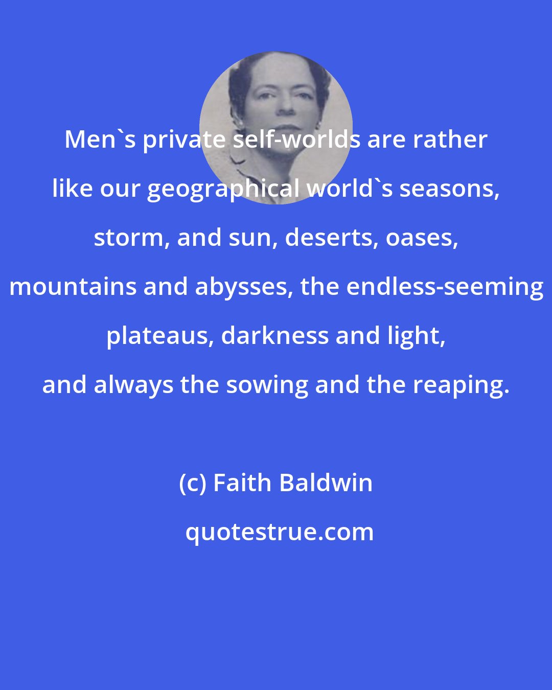 Faith Baldwin: Men's private self-worlds are rather like our geographical world's seasons, storm, and sun, deserts, oases, mountains and abysses, the endless-seeming plateaus, darkness and light, and always the sowing and the reaping.