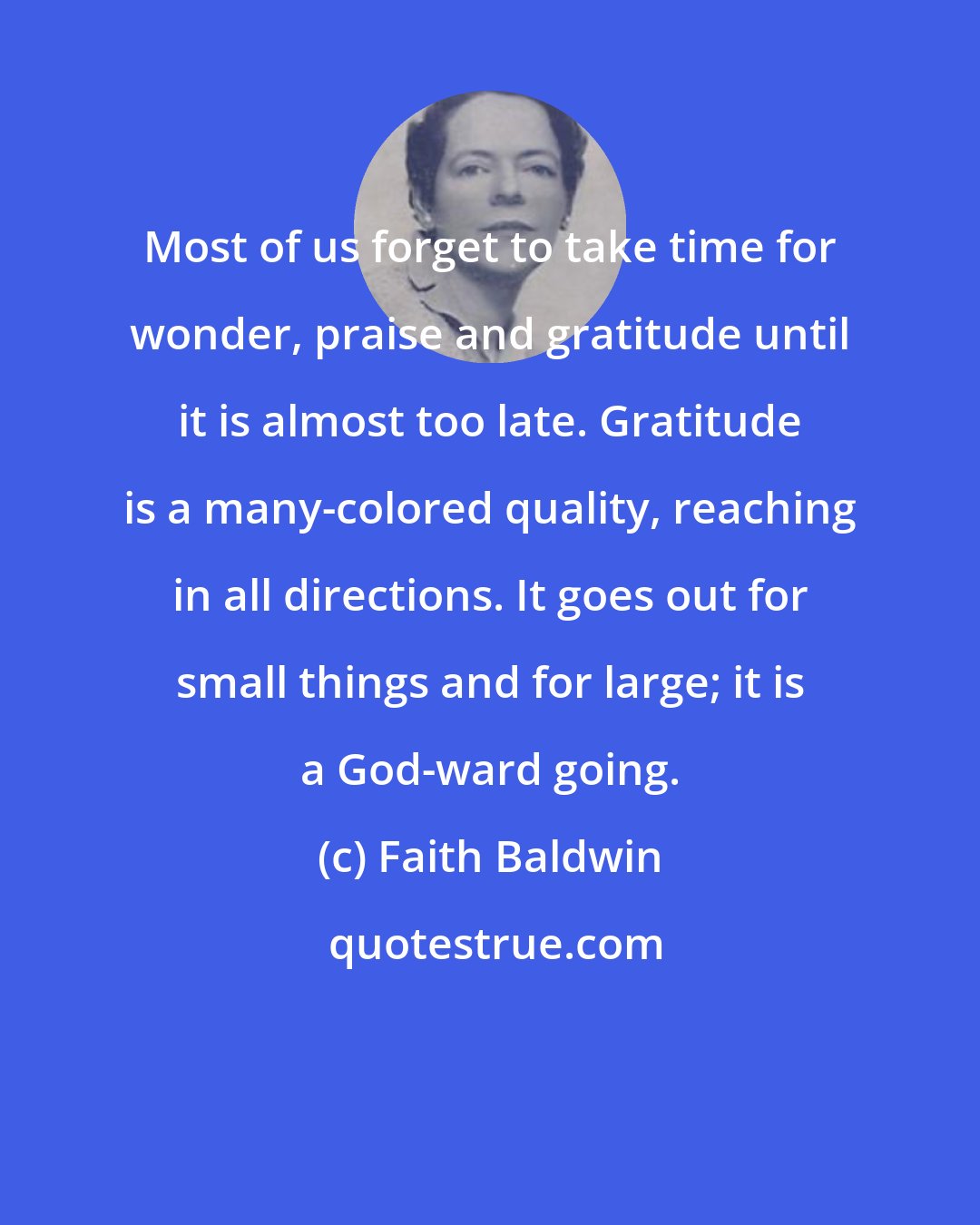 Faith Baldwin: Most of us forget to take time for wonder, praise and gratitude until it is almost too late. Gratitude is a many-colored quality, reaching in all directions. It goes out for small things and for large; it is a God-ward going.