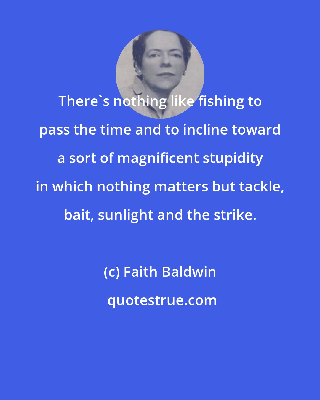 Faith Baldwin: There's nothing like fishing to pass the time and to incline toward a sort of magnificent stupidity in which nothing matters but tackle, bait, sunlight and the strike.