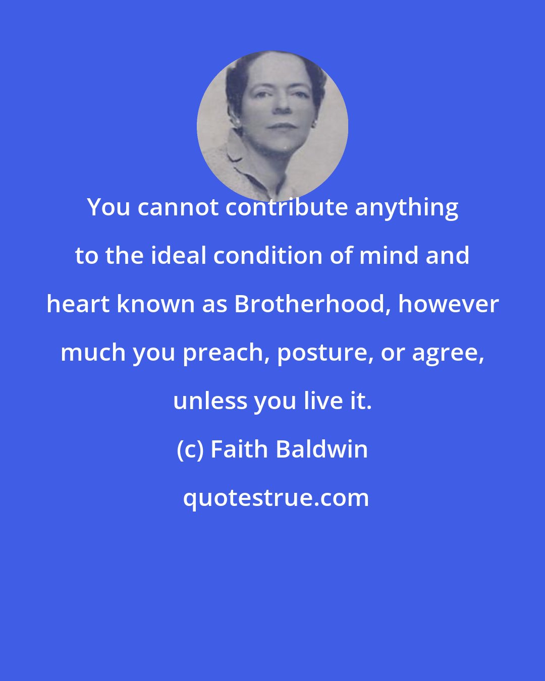 Faith Baldwin: You cannot contribute anything to the ideal condition of mind and heart known as Brotherhood, however much you preach, posture, or agree, unless you live it.