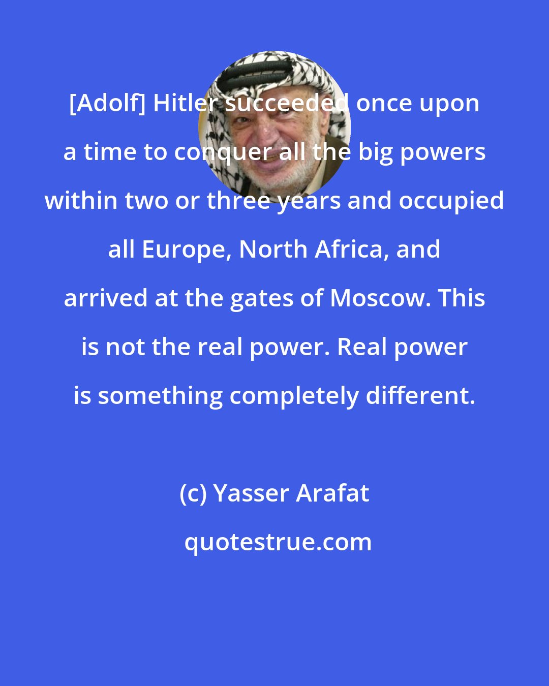 Yasser Arafat: [Adolf] Hitler succeeded once upon a time to conquer all the big powers within two or three years and occupied all Europe, North Africa, and arrived at the gates of Moscow. This is not the real power. Real power is something completely different.