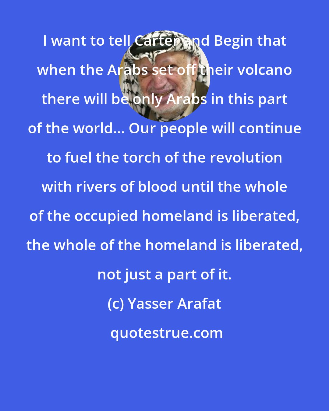 Yasser Arafat: I want to tell Carter and Begin that when the Arabs set off their volcano there will be only Arabs in this part of the world... Our people will continue to fuel the torch of the revolution with rivers of blood until the whole of the occupied homeland is liberated, the whole of the homeland is liberated, not just a part of it.