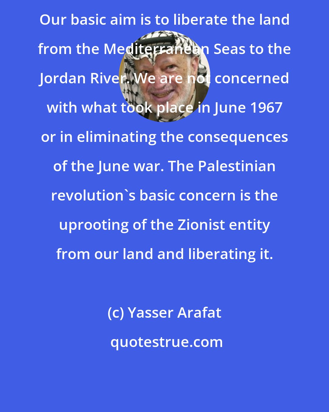 Yasser Arafat: Our basic aim is to liberate the land from the Mediterranean Seas to the Jordan River. We are not concerned with what took place in June 1967 or in eliminating the consequences of the June war. The Palestinian revolution's basic concern is the uprooting of the Zionist entity from our land and liberating it.