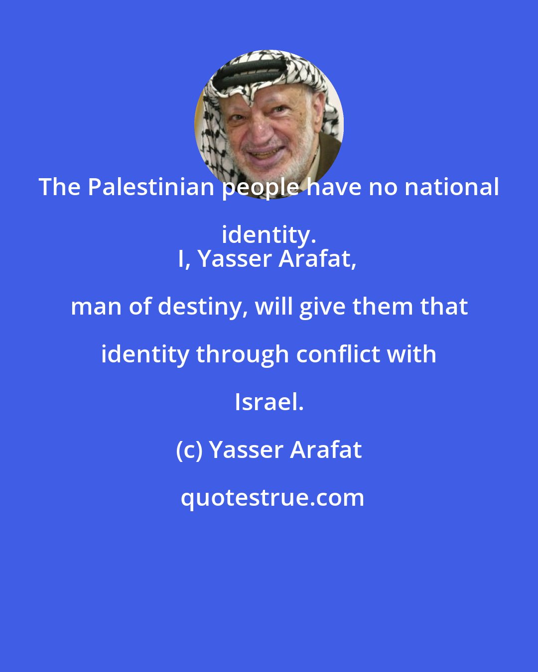 Yasser Arafat: The Palestinian people have no national identity. 
I, Yasser Arafat, man of destiny, will give them that identity through conflict with Israel.