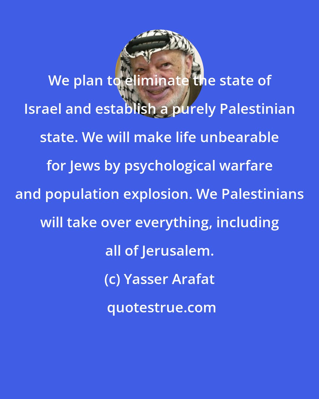 Yasser Arafat: We plan to eliminate the state of Israel and establish a purely Palestinian state. We will make life unbearable for Jews by psychological warfare and population explosion. We Palestinians will take over everything, including all of Jerusalem.