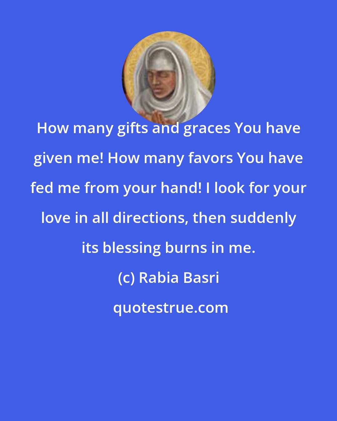 Rabia Basri: How many gifts and graces You have given me! How many favors You have fed me from your hand! I look for your love in all directions, then suddenly its blessing burns in me.