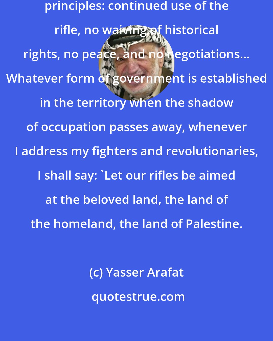 Yasser Arafat: All our moves are based on four general principles: continued use of the rifle, no waiving of historical rights, no peace, and no negotiations... Whatever form of government is established in the territory when the shadow of occupation passes away, whenever I address my fighters and revolutionaries, I shall say: 'Let our rifles be aimed at the beloved land, the land of the homeland, the land of Palestine.