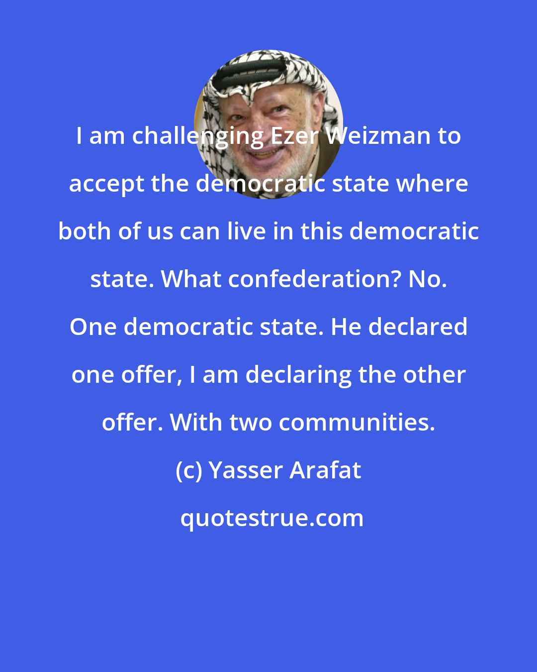 Yasser Arafat: I am challenging Ezer Weizman to accept the democratic state where both of us can live in this democratic state. What confederation? No. One democratic state. He declared one offer, I am declaring the other offer. With two communities.