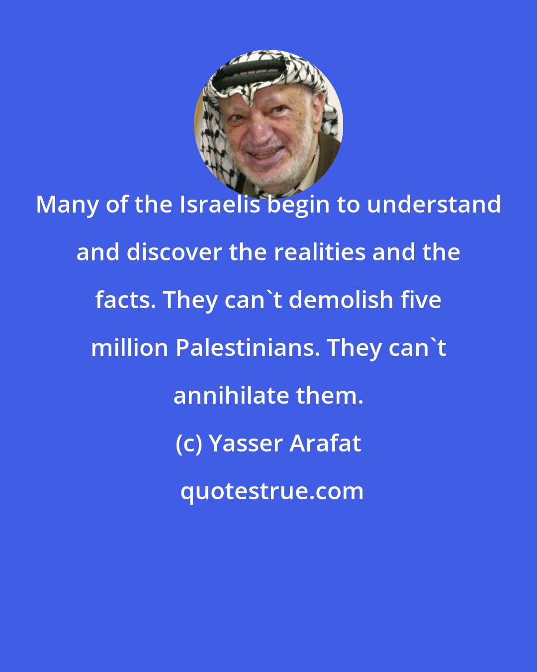 Yasser Arafat: Many of the Israelis begin to understand and discover the realities and the facts. They can't demolish five million Palestinians. They can't annihilate them.