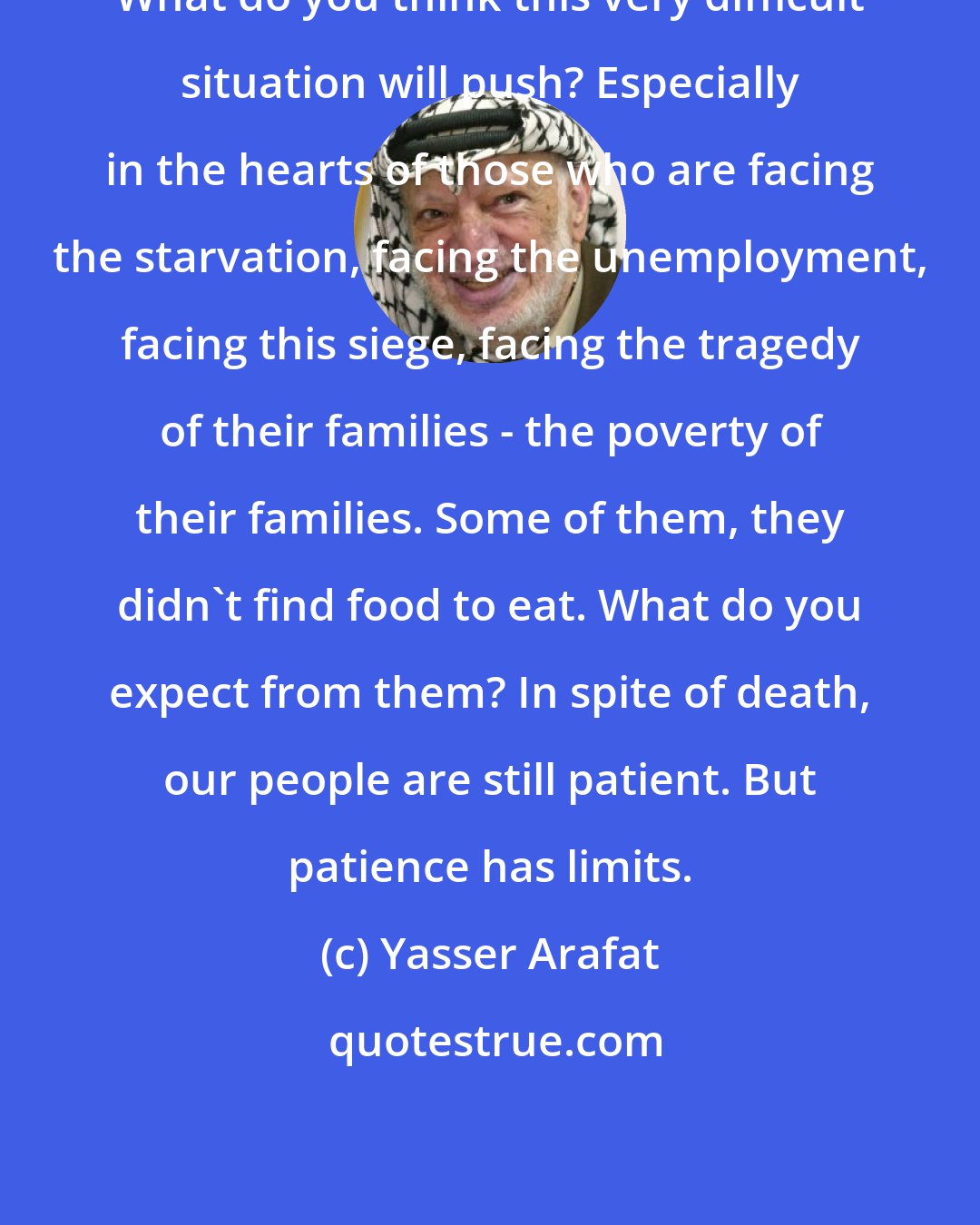 Yasser Arafat: What do you think this very difficult situation will push? Especially in the hearts of those who are facing the starvation, facing the unemployment, facing this siege, facing the tragedy of their families - the poverty of their families. Some of them, they didn't find food to eat. What do you expect from them? In spite of death, our people are still patient. But patience has limits.