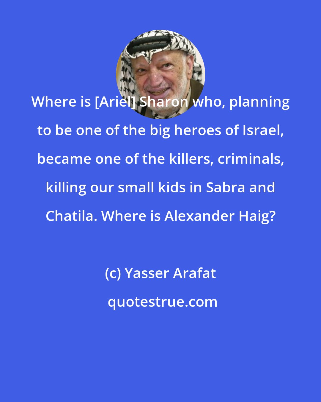 Yasser Arafat: Where is [Ariel] Sharon who, planning to be one of the big heroes of Israel, became one of the killers, criminals, killing our small kids in Sabra and Chatila. Where is Alexander Haig?