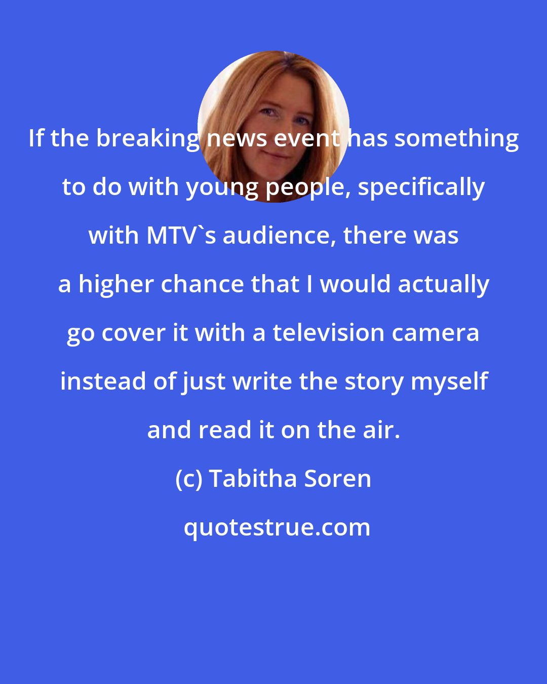 Tabitha Soren: If the breaking news event has something to do with young people, specifically with MTV's audience, there was a higher chance that I would actually go cover it with a television camera instead of just write the story myself and read it on the air.