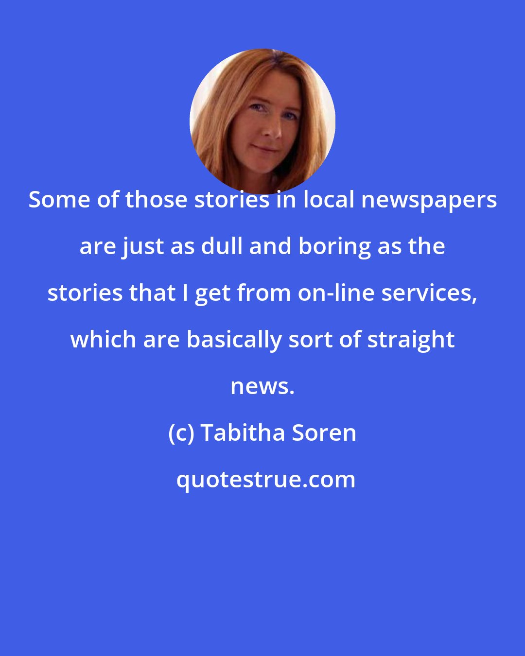 Tabitha Soren: Some of those stories in local newspapers are just as dull and boring as the stories that I get from on-line services, which are basically sort of straight news.